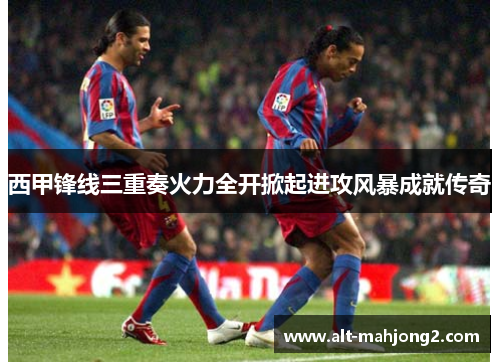 西甲锋线三重奏火力全开掀起进攻风暴成就传奇 西甲锋线三重奏火力全开掀起进攻风暴成就传奇