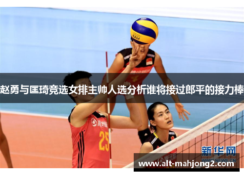 赵勇与匡琦竞选女排主帅人选分析谁将接过郎平的接力棒