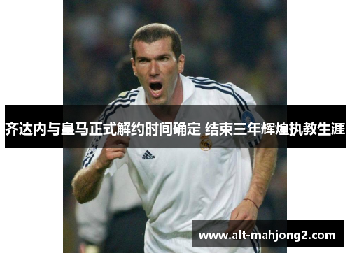 齐达内与皇马正式解约时间确定 结束三年辉煌执教生涯 齐达内与皇马正式解约时间确定 结束三年辉煌执教生涯