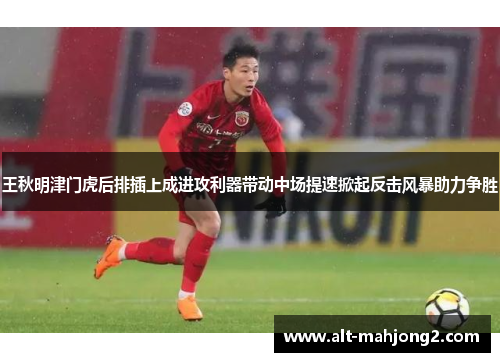 王秋明津门虎后排插上成进攻利器带动中场提速掀起反击风暴助力争胜