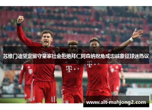 苏维门迪坚定留守皇家社会拒绝拜仁阿森纳挖角成忠诚象征球迷热议 苏维门迪坚定留守皇家社会拒绝拜仁阿森纳挖角成忠诚象征球迷热议