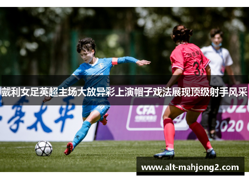 戴利女足英超主场大放异彩上演帽子戏法展现顶级射手风采