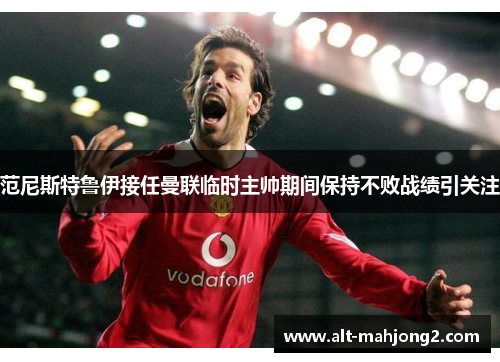 范尼斯特鲁伊接任曼联临时主帅期间保持不败战绩引关注