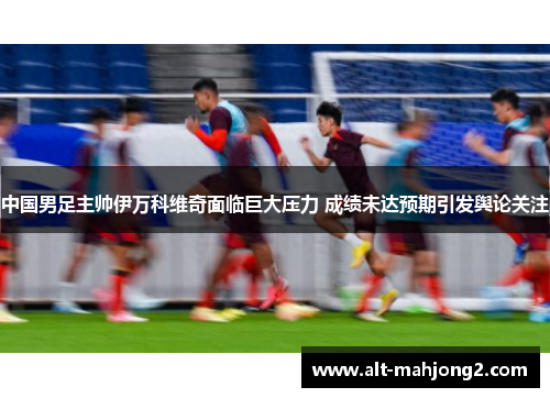 中国男足主帅伊万科维奇面临巨大压力 成绩未达预期引发舆论关注