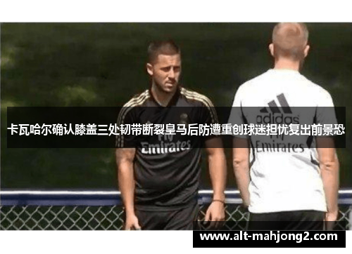 卡瓦哈尔确认膝盖三处韧带断裂皇马后防遭重创球迷担忧复出前景恐